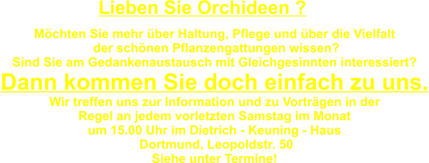 Möchten Sie mehr über Haltung, Pflege und über die Vielfalt   der schönen Pflanzengattungen wissen? Sind Sie am Gedankenaustausch mit Gleichgesinnten interessiert? Dann kommen Sie doch einfach zu uns. Wir treffen uns zur Information und zu Vorträgen in der Regel an jedem vorletzten Samstag im Monat  um 15.00 Uhr im Dietrich - Keuning - Haus  Dortmund, Leopoldstr. 50 Siehe unter Termine!  Lieben Sie Orchideen ?